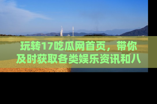 玩转17吃瓜网首页，带你及时获取各类娱乐资讯和八卦故事！