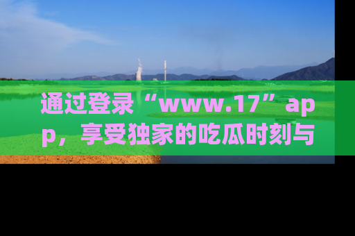 通过登录“www.17”app，享受独家的吃瓜时刻与娱乐资讯！