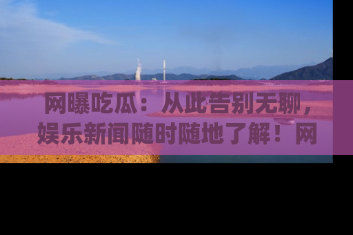网曝吃瓜：从此告别无聊，娱乐新闻随时随地了解！网址：www.wangbaoegua.com