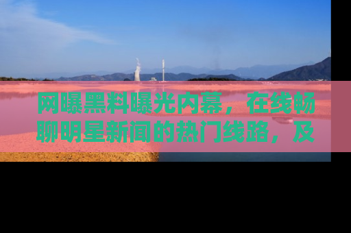 网曝黑料曝光内幕，在线畅聊明星新闻的热门线路，及时掌握最新消息！