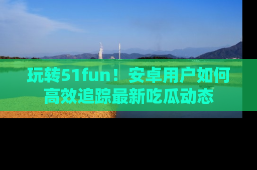 玩转51fun！安卓用户如何高效追踪最新吃瓜动态