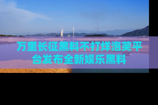 万里长征黑料不打烊泡芙平台发布全新娱乐黑料