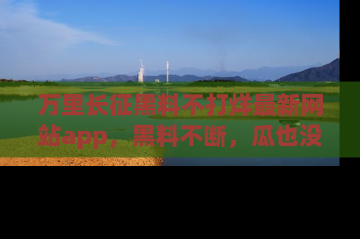 万里长征黑料不打烊最新网站app，黑料不断，瓜也没断，真香！
