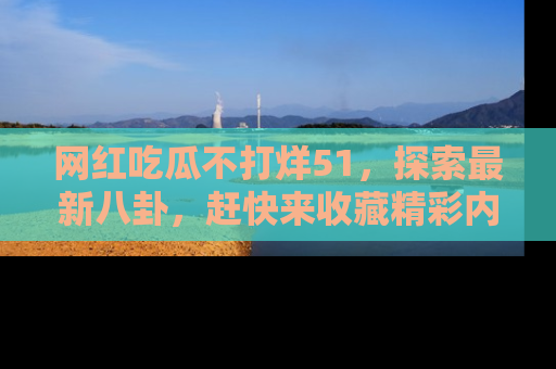 网红吃瓜不打烊51，探索最新八卦，赶快来收藏精彩内容！