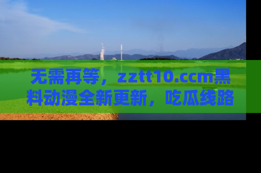 无需再等，zztt10.ccm黑料动漫全新更新，吃瓜线路佛系推荐！