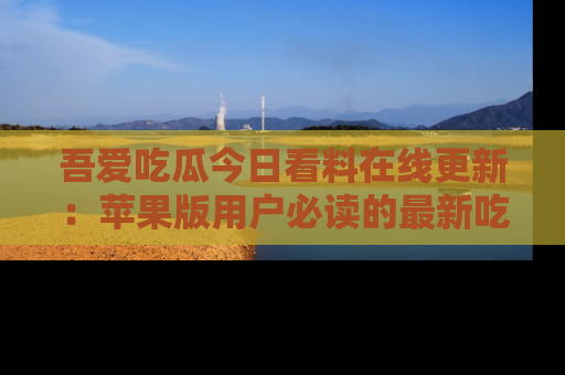 吾爱吃瓜今日看料在线更新：苹果版用户必读的最新吃瓜技巧