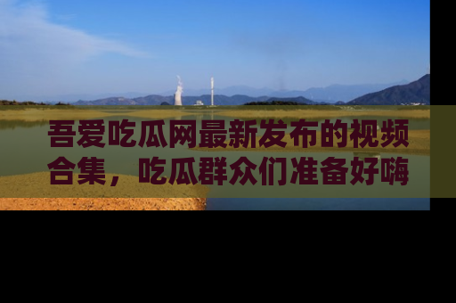 吾爱吃瓜网最新发布的视频合集,吃瓜群众们准备好嗨起来了吗?