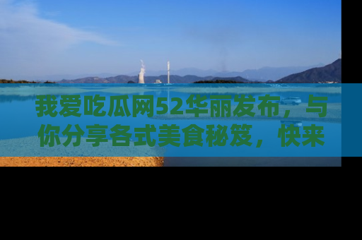 我爱吃瓜网52华丽发布，与你分享各式美食秘笈，快来加入我们的吃瓜大家庭！