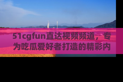 51cgfun直达视频频道，专为吃瓜爱好者打造的精彩内容库！