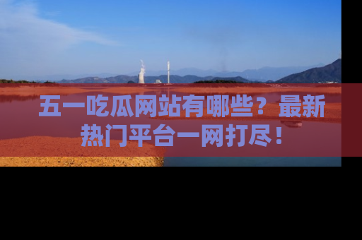 五一吃瓜网站有哪些？最新热门平台一网打尽！