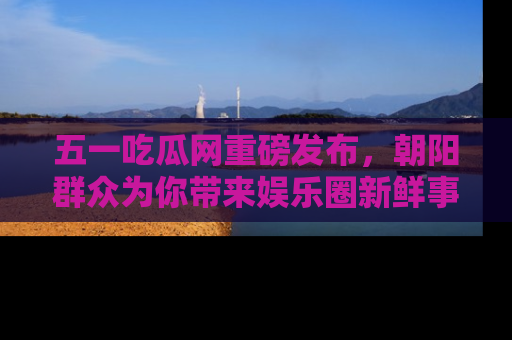 五一吃瓜网重磅发布,朝阳群众为你带来娱乐圈新鲜事!