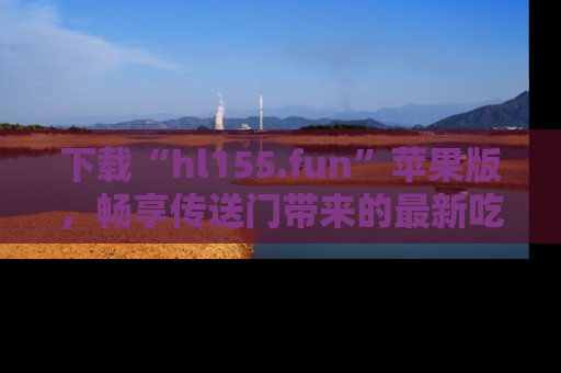 下载“hl155.fun”苹果版，畅享传送门带来的最新吃瓜资讯