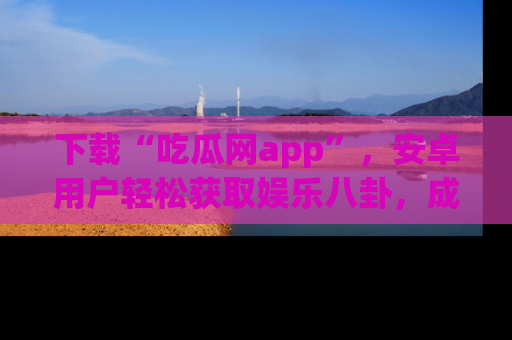 下载“吃瓜网app”,安卓用户轻松获取娱乐八卦,成为身边的知情达人!