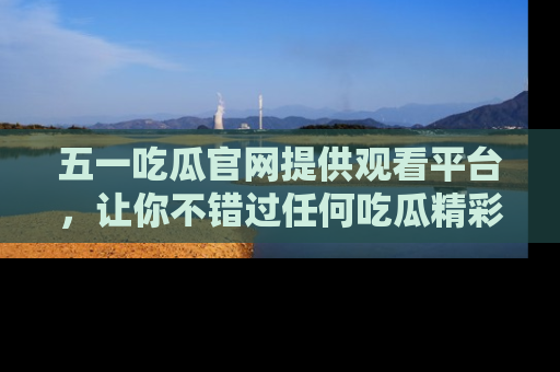 五一吃瓜官网提供观看平台,让你不错过任何吃瓜精彩瞬间