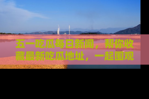 五一吃瓜每日新闻,帮你收藏最新吃瓜地址,一起围观吧!