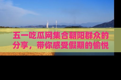 五一吃瓜网集合朝阳群众的分享，带你感受假期的愉悦！