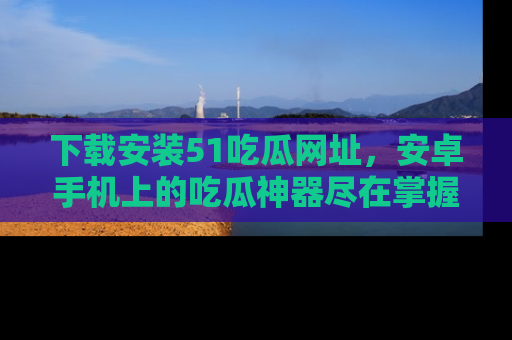 下载安装51吃瓜网址,安卓手机上的吃瓜神器尽在掌握