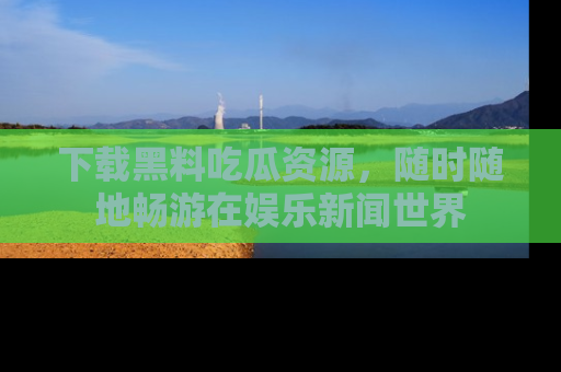 下载黑料吃瓜资源，随时随地畅游在娱乐新闻世界