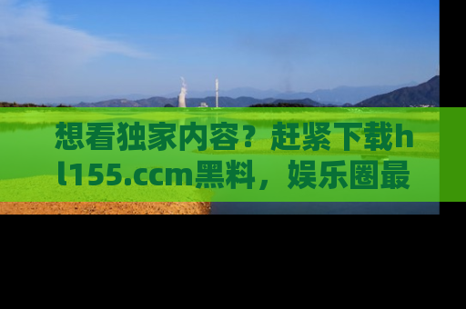 想看独家内容？赶紧下载hl155.ccm黑料，娱乐圈最劲爆的新闻一手掌握！