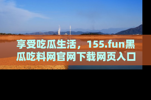 享受吃瓜生活，155.fun黑瓜吃料网官网下载网页入口全解析