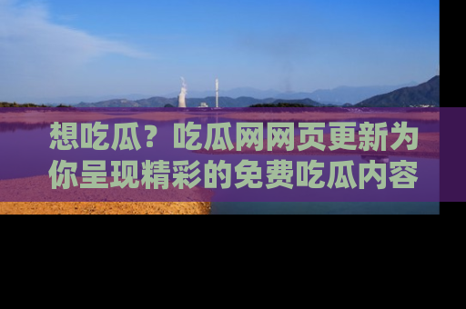想吃瓜？吃瓜网网页更新为你呈现精彩的免费吃瓜内容！