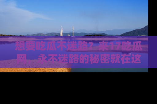 想要吃瓜不迷路？来17吃瓜网，永不迷路的秘密就在这里！