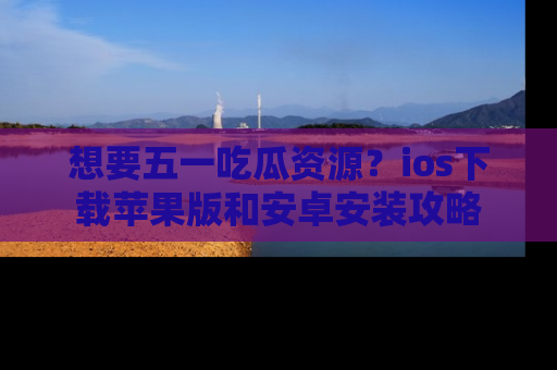 想要五一吃瓜资源？ios下载苹果版和安卓安装攻略