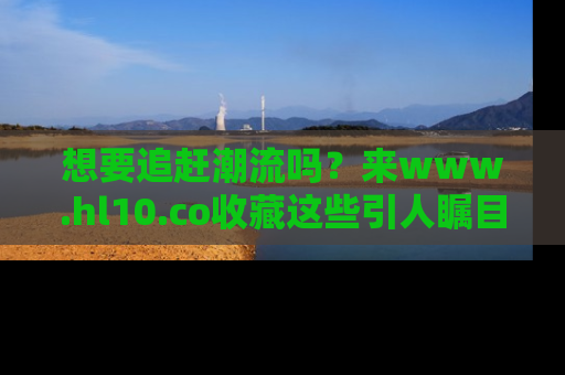 想要追赶潮流吗？来www.hl10.co收藏这些引人瞩目的新闻瞬间吧！