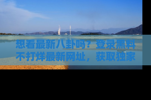 想看最新八卦吗？登录黑料不打烊最新网址，获取独家内容