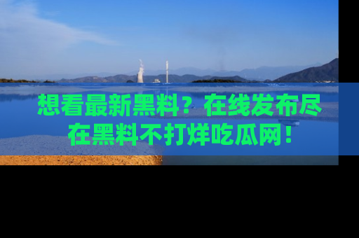 想看最新黑料？在线发布尽在黑料不打烊吃瓜网！