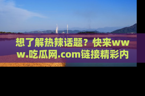 想了解热辣话题？快来www.吃瓜网.com链接精彩内容！