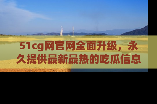 51cg网官网全面升级，永久提供最新最热的吃瓜信息，助你永远走在潮流前端！