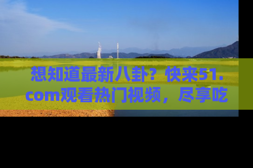 想知道最新八卦？快来51.com观看热门视频，尽享吃瓜乐趣！