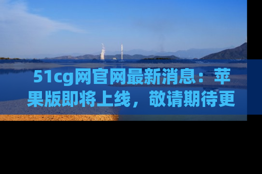 51cg网官网最新消息：苹果版即将上线，敬请期待更多吃瓜内容！