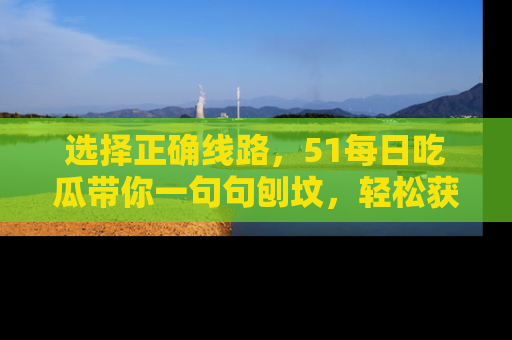 选择正确线路，51每日吃瓜带你一句句刨坟，轻松获取娱乐新资讯