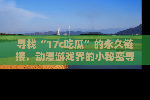 寻找“17c吃瓜”的永久链接，动漫游戏界的小秘密等你来揭秘！