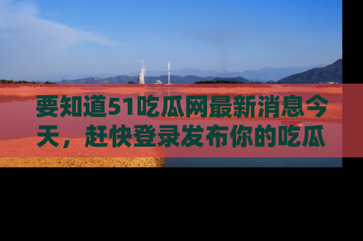 要知道51吃瓜网最新消息今天，赶快登录发布你的吃瓜体验吧！