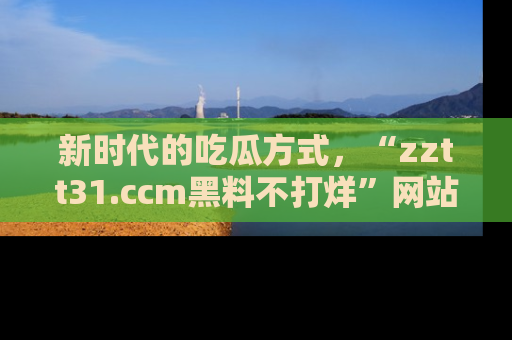 新时代的吃瓜方式，“zztt31.ccm黑料不打烊”网站为iOS用户带来惊喜