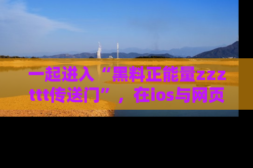 一起进入“黑料正能量zzzttt传送门”，在ios与网页中享受热辣资讯的快乐吧！