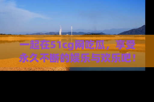 一起在51cg网吃瓜，享受永久不断的娱乐与欢乐吧！