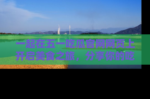 一起在五一吃瓜官网网页上开启美食之旅，分享你的吃瓜故事与精彩瞬间！