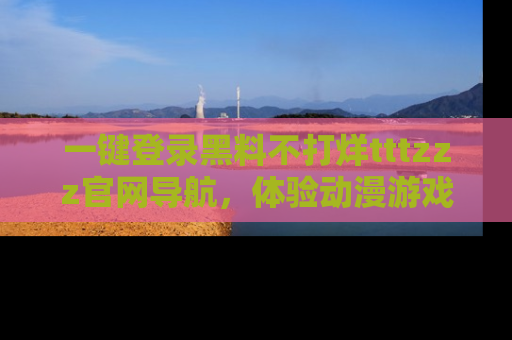 一键登录黑料不打烊tttzzz官网导航，体验动漫游戏风格黑料盛宴