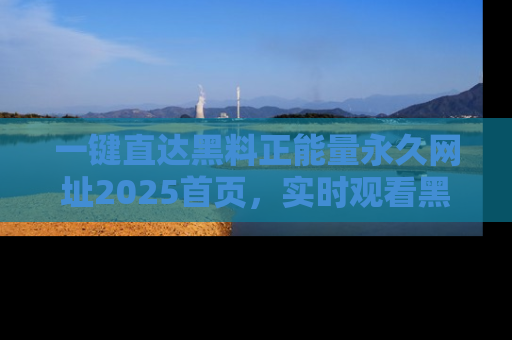 一键直达黑料正能量永久网址2025首页，实时观看黑料大汇总