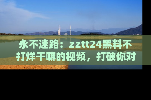 永不迷路：zztt24黑料不打烊干嘛的视频，打破你对吃瓜的固有认知！