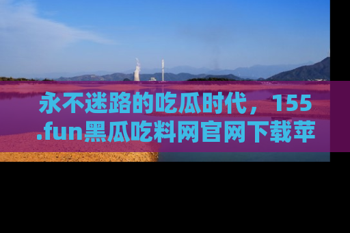 永不迷路的吃瓜时代，155.fun黑瓜吃料网官网下载苹果版陪你同行！