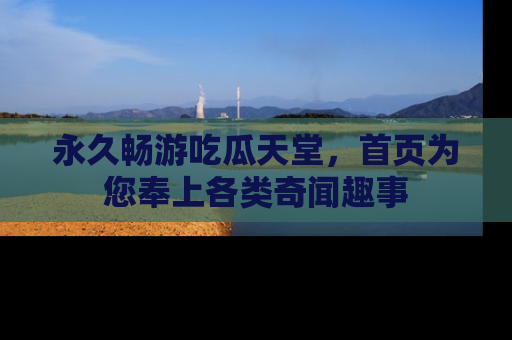 永久畅游吃瓜天堂，首页为您奉上各类奇闻趣事