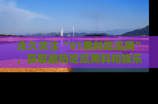 永久关注“91黑料吃瓜网”，获取最热吃瓜黑料和娱乐资讯