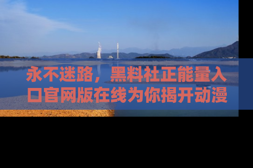 永不迷路，黑料社正能量入口官网版在线为你揭开动漫游戏的神秘面纱