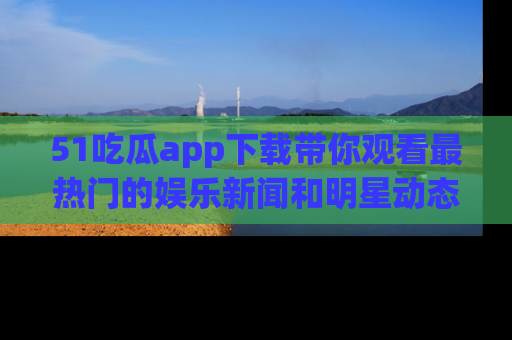 51吃瓜app下载带你观看最热门的娱乐新闻和明星动态