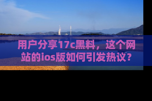 用户分享17c黑料，这个网站的ios版如何引发热议？